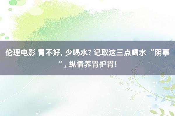 伦理电影 胃不好, 少喝水? 记取这三点喝水 “阴事”, 纵情养胃护胃!