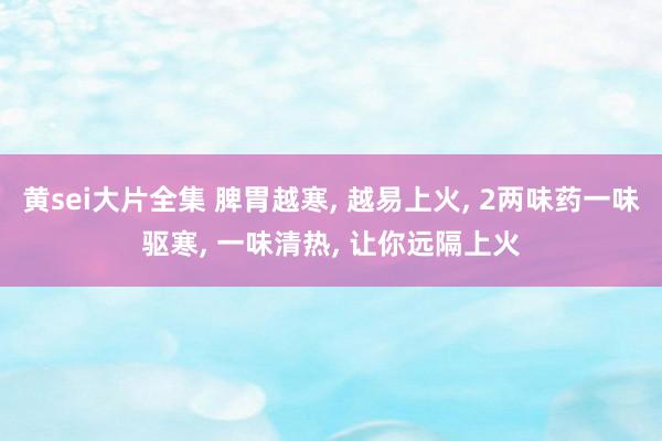 黄sei大片全集 脾胃越寒, 越易上火, 2两味药一味驱寒, 一味清热, 让你远隔上火
