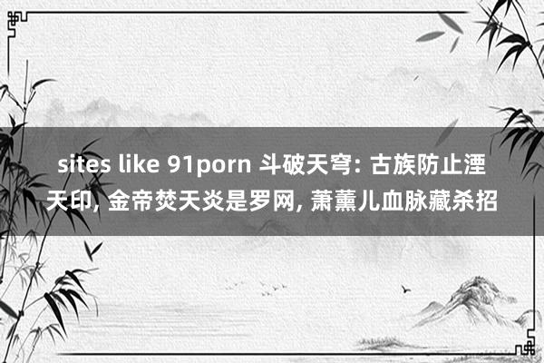 sites like 91porn 斗破天穹: 古族防止湮天印, 金帝焚天炎是罗网, 萧薰儿血脉藏杀招
