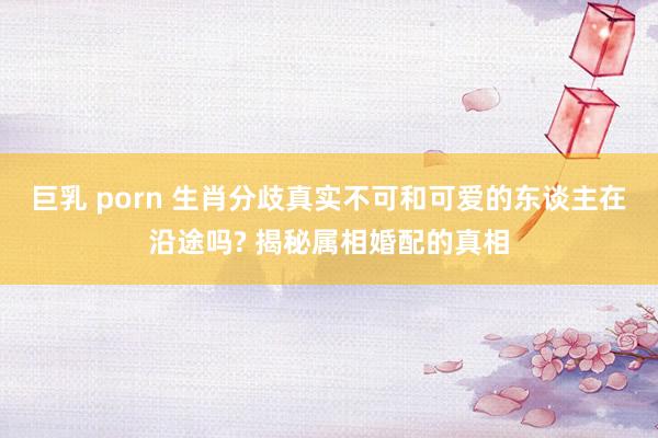 巨乳 porn 生肖分歧真实不可和可爱的东谈主在沿途吗? 揭秘属相婚配的真相