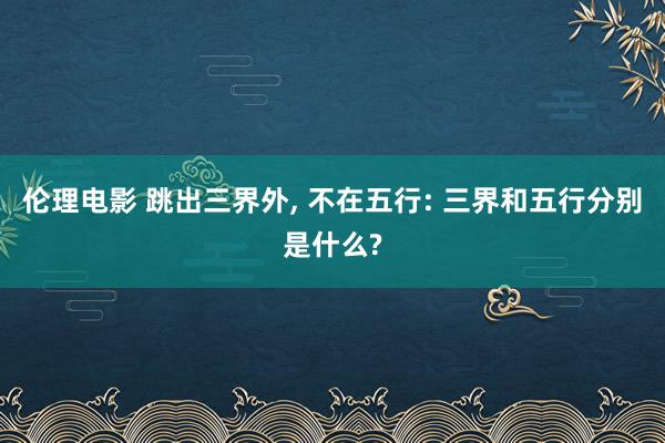 伦理电影 跳出三界外, 不在五行: 三界和五行分别是什么?
