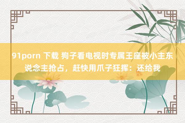 91porn 下载 狗子看电视时专属王座被小主东说念主抢占，赶快用爪子狂挥：还给我