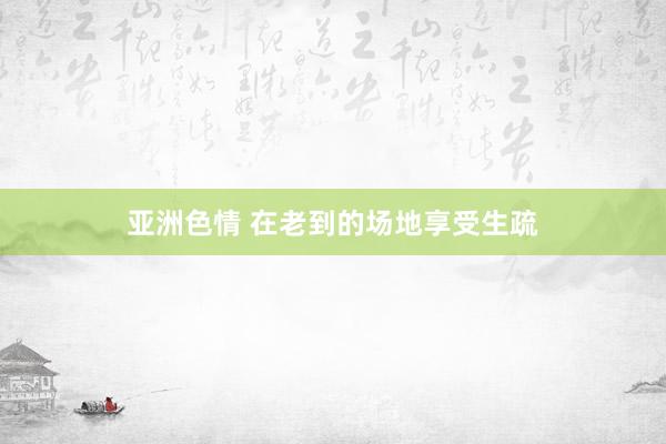 亚洲色情 在老到的场地享受生疏