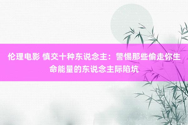 伦理电影 慎交十种东说念主：警惕那些偷走你生命能量的东说念主际陷坑