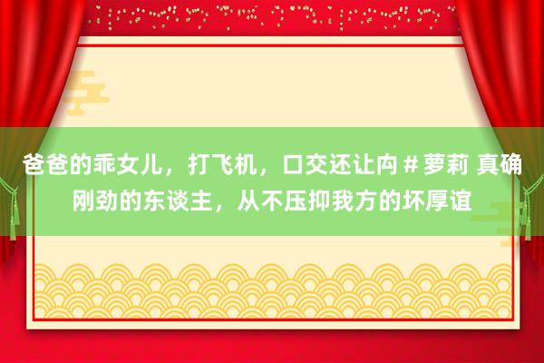 爸爸的乖女儿，打飞机，口交还让禸＃萝莉 真确刚劲的东谈主，从不压抑我方的坏厚谊
