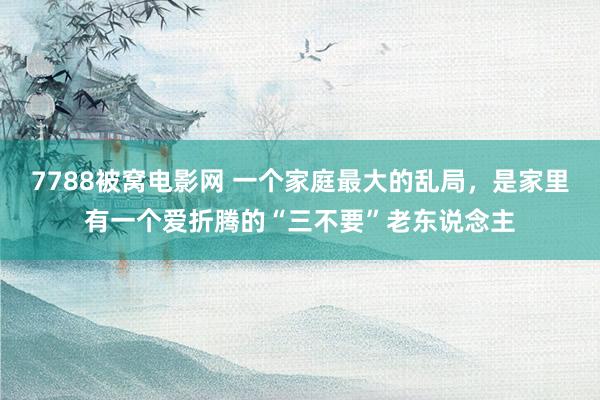 7788被窝电影网 一个家庭最大的乱局，是家里有一个爱折腾的“三不要”老东说念主
