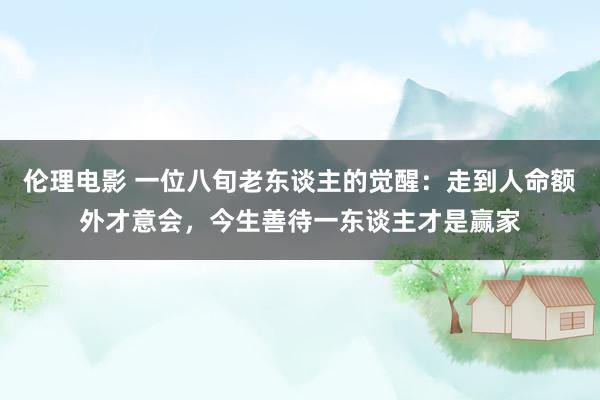 伦理电影 一位八旬老东谈主的觉醒：走到人命额外才意会，今生善待一东谈主才是赢家