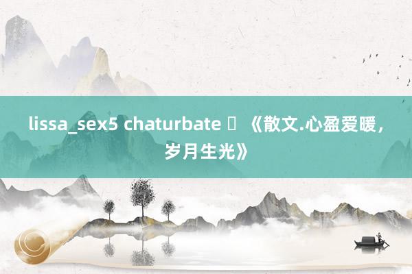 lissa_sex5 chaturbate ​《散文.心盈爱暖，岁月生光》