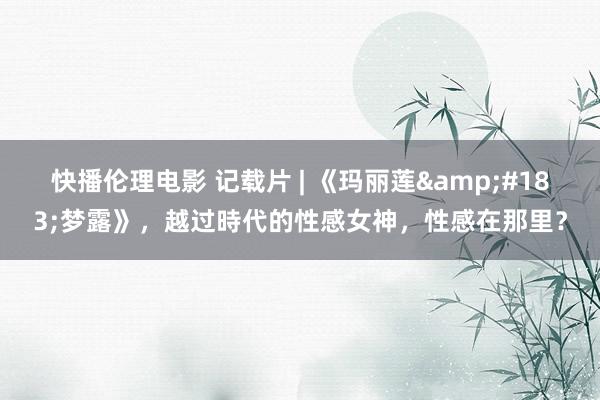 快播伦理电影 记载片 | 《玛丽莲&#183;梦露》，越过時代的性感女神，性感在那里？